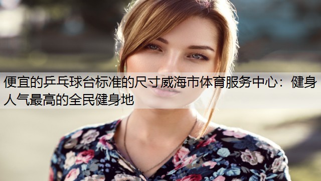 <strong>便宜的乒乓球台标准的尺寸威海市体育服务中心：健身人气最高的全民健身地</strong>